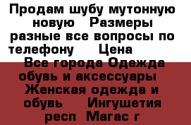 Продам шубу мутонную новую . Размеры разные,все вопросы по телефону.  › Цена ­ 10 000 - Все города Одежда, обувь и аксессуары » Женская одежда и обувь   . Ингушетия респ.,Магас г.